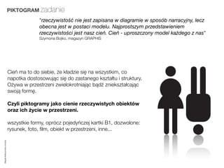 PIKTOGRAM zadanie
                                       "rzeczywistość nie jest zapisana w diagramie w sposób narracyjny, lecz
                                       obecna jest w postaci modelu. Najprostszym przedstawieniem
                                       rzeczywistości jest nasz cień. Cień - uproszczony model każdego z nas"
                                       Szymona Bojko, magazyn GRAPHIS




                         Cień ma to do siebie, że kładzie się na wszystkim, co
                         napotka dostosowując się do zastanego kształtu i struktury.
                         Ożywa w przestrzeni zwielokrotniając bądź zniekształcając
                         swoją formę.

                         Czyli piktogramy jako cienie rzeczywistych obiektów
                         oraz ich życie w przestrzeni.

                         wszystkie formy, oprócz pojedyńczej kartki B1, dozwolone:
                         rysunek, foto, ﬁlm, obiekt w przestrzeni, inne...
Magda Małczyńska-Umeda
 