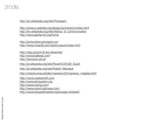 źródła:

                               http://en.wikipedia.org/wiki/Pictogram

                               http://www.a-website.org/design/pictohistory/index.html
                               http://en.wikipedia.org/wiki/History_of_communication
                               http://www.gerdarntz.org/home

                               http://pictoonline.pictogram.se/
                               http://www.mcardil.com/stickmuseum/index.html

                               http://stgu.pl/prof-dr-lex-drewinski/
                               http://www.kallwejt.com/
                               http://twozywo.art.pl/
                               http://pl.wikipedia.org/wiki/Pawe%C5%82_Susid
                               http://pl.wikipedia.org/wiki/Robert_Maciejuk
                               http://robertrumas.pl/pliki/manewry/03/manewry_miejskie.html
                               http://www.roadsworth.com
                               http://www.ekosystem.org
                               http://www.haring.com/
                               http://www.ryanmcginness.com/
                               http://www.isotyperevisited.org/isotype-revisited/
Magda Małczyńska-Umeda
 