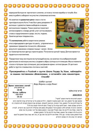 кормушке больше не прилетают синички, остались только воробьи и голуби. Все
вместе ребята собирают на участке сломанные веточки.
На занятие по развитию речи к нам в гости
приходила кукла Катя. У нее был день рождения. И
малыши с удовольствием выбирали в нашем
магазинчике подарки. Такие занятия помогают
активизировать словарь детей, учат согласовывать
слова в предложениях в роде, числе, падеже.
Занятие деткам понравилось.
По математике ребята закрепляли умение
классифицировать фигуры по цвету, упражнялись в
сравнении предметов по высоте, обозначая
результат сравнения словами «выше – ниже». Затем
из геометрических фигур строили дома. Получился целый город. Деткам нравится
трудиться в коллективе.
Продолжая тему неспешно наступающей весны, на занятии по изобразительной
деятельности малыши учились создавать образ солнца в аппликации. Мы вспомнили
стихи и потешки про солнышко, рассматривали яркие иллюстрации. От детских
работ в группе становилось теплее и светлей.
Присоединяйтесь в Facebook к группе Школа Лаудер Эц Хаим, наблюдайте
за нашими постоянными обновлениями, и оставляйте свои комментарии.
Спасибо!
Шаббат шалом!
Мора Марина и мора Жанет
!‫שלום‬ ‫יקרים‬ ‫הורים‬
:‫שבוע‬ ‫פרשת‬
‫"פ‬ ‫השבוע‬ ‫פרשת‬ ‫את‬ ‫למדנו‬ ‫השבוע‬‫י‬."‫קודי‬
.‫הראשונה‬ ‫בפעם‬ ‫הוקם‬ ‫הוא‬ ‫איך‬ ,‫המשכן‬ ‫על‬ ‫שוב‬ ‫שמענו‬‫רבים‬ ‫חודשים‬ ‫עבדו‬ ‫שהיהודים‬ ‫כך‬ ‫על‬ ‫שמעו‬ ‫הילדים‬
‫בגדי‬ ,‫המשכן‬ ‫כלי‬ ‫את‬ ‫להכין‬ ‫מנת‬ ‫על‬‫היו‬ .‫התחברו‬ ‫לא‬ ‫הקורות‬ ‫ההכנות‬ ‫עם‬ ‫כשסיימו‬ .‫להקמתו‬ ‫וקרשים‬ ,‫הכוהנה‬
‫עצוב‬ ‫היהודים‬‫י‬‫מא‬ ‫ם‬‫ה‬ ?‫קשה‬ ‫כך‬ ‫כל‬ ‫עבדו‬ ‫לחינם‬ ‫האם‬ .‫וד‬?'‫לה‬ ‫בית‬ ‫לבנות‬ ‫יוכלו‬ ‫לא‬ ‫אם‬
‫פנו‬ .‫להרכיבם‬ ‫שהצליח‬ ‫איש‬ ‫נמצא‬ ‫ולא‬ ‫המשכן‬ ‫והכלי‬ ‫המשכן‬ ‫חלקי‬ ‫מונחים‬ ‫היו‬ ‫רבים‬ ‫חודשים‬‫היהודים‬‫לעזרה‬
.‫משה‬ ‫אל‬‫שאלו‬‫משה‬ ‫עשה‬ ‫מה‬ ‫ילדיכם‬ ‫את‬?‫נבנה‬ ‫ואם‬‫ה‬.‫אותו‬ ‫בנה‬ ‫מי‬ ‫כן‬ ‫ואם‬ ,‫דבר‬ ‫של‬ ‫בסופו‬ ‫משכן‬
.‫השונים‬ ‫המשכן‬ ‫כלי‬ ‫על‬ ‫ילדיכם‬ ‫את‬ ‫שאלו‬ .‫המשכן‬ ‫של‬ ‫השונים‬ ‫כליו‬ ‫על‬ ‫חזרנו‬
‫שכ‬ ‫שכנה‬ ‫המשכן‬ ‫מעל‬‫ינה‬-‫מ‬ ‫ילדיכם‬ ‫את‬ ‫שאלו‬ .‫גדול‬ ‫ענן‬‫פעם‬ ‫וכל‬ ‫המשכן‬ ‫מעל‬ ‫עשה‬ ‫הוא‬ ‫מה‬ ,‫זה‬ ‫ענן‬ ‫הוא‬ ‫ה‬
‫עו‬ ‫היו‬ ‫מה‬ ‫עוזב‬ ‫היה‬ ‫כשהוא‬.‫היהודים‬ ‫שים‬
Время зажигания свечей
‫נרות‬ ‫הדלקת‬ ‫זמן‬
18:08
Исход субботы
‫שבת‬ ‫יציאת‬
19:23
 