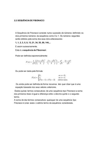 2.2 SEQUÊNCIA DE FIBONACCI
A Sequência de Fibonacci consiste numa sucessão de números definindo os
dois primeiros números da sequência como 0 e 1. Os números seguintes
serão obtidos pela soma dos seus dois antecessores:
1, 1, 2, 3, 5, 8, 13, 21, 34, 55, 89, 144,...
E assim sucessivamente.
Esta é a sequência de Fibonnaci.
Pode ser definida exponencialmente:
Ou pode ser dada pela fórmula:
Ou ainda pode ser definida de forma recursiva. Isto quer dizer que é uma
equação baseada nos seus valores anteriores.
Dados quinze termos consecutivos de uma sequência tipo Fibonacci a soma
dos primeiros treze é igual a diferença entre o décimo quinto e o segundo
termo.
A soma de dez termos consecutivos quaisquer de uma sequência tipo
Fibonacci é onze vezes o sétimo termo da sequência considerada.
 