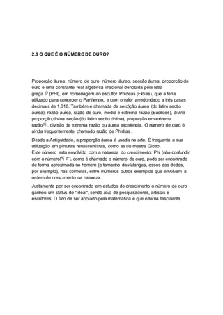 2.3 O QUE É O NÚMERO DE OURO?
Proporção áurea, número de ouro, número áureo, secção áurea, proporção de
ouro é uma constante real algébrica irracional denotada pela letra
grega (PHI), em homenagem ao escultor Phideas (Fídias), que a teria
utilizado para conceber o Parthenon, e com o valor arredondado a três casas
decimais de 1,618. Também é chamada de se(c)ção áurea (do latim sectio
aurea), razão áurea, razão de ouro, média e extrema razão (Euclides), divina
proporção,divina seção (do latim sectio divina), proporção em extrema
razão[3] , divisão de extrema razão ou áurea excelência. O número de ouro é
ainda frequentemente chamado razão de Phidias .
Desde a Antiguidade, a proporção áurea é usada na arte. É frequente a sua
utilização em pinturas renascentistas, como as do mestre Giotto.
Este número está envolvido com a natureza do crescimento. Phi (não confundir
com o númeroPi ), como é chamado o número de ouro, pode ser encontrado
de forma aproximada no homem (o tamanho dasfalanges, ossos dos dedos,
por exemplo), nas colmeias, entre inúmeros outros exemplos que envolvem a
ordem de crescimento na natureza.
Justamente por ser encontrado em estudos de crescimento o número de ouro
ganhou um status de "ideal", sendo alvo de pesquisadores, artistas e
escritores. O fato de ser apoiado pela matemática é que o torna fascinante.
 