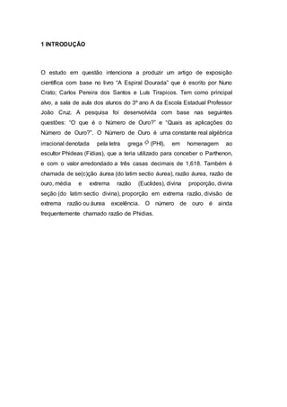 1 INTRODUÇÃO
O estudo em questão intenciona a produzir um artigo de exposição
científica com base no livro “A Espiral Dourada” que é escrito por Nuno
Crato; Carlos Pereira dos Santos e Luís Tirapicos. Tem como principal
alvo, a sala de aula dos alunos do 3º ano A da Escola Estadual Professor
João Cruz. A pesquisa foi desenvolvida com base nas seguintes
questões: “O que é o Número de Ouro?” e “Quais as aplicações do
Número de Ouro?”. O Número de Ouro é uma constante real algébrica
irracional denotada pela letra grega (PHI), em homenagem ao
escultor Phideas (Fídias), que a teria utilizado para conceber o Parthenon,
e com o valor arredondado a três casas decimais de 1,618. Também é
chamada de se(c)ção áurea (do latim sectio áurea), razão áurea, razão de
ouro, média e extrema razão (Euclides), divina proporção, divina
seção (do latim sectio divina), proporção em extrema razão, divisão de
extrema razão ou áurea excelência. O número de ouro é ainda
frequentemente chamado razão de Phidias.
 