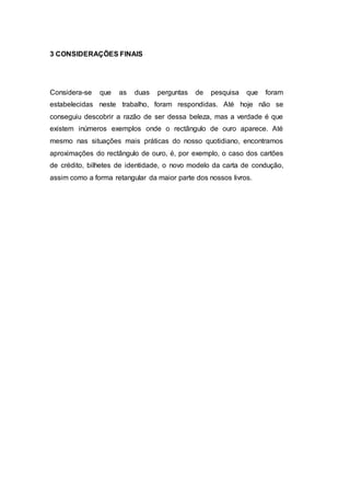 3 CONSIDERAÇÕES FINAIS
Considera-se que as duas perguntas de pesquisa que foram
estabelecidas neste trabalho, foram respondidas. Até hoje não se
conseguiu descobrir a razão de ser dessa beleza, mas a verdade é que
existem inúmeros exemplos onde o rectângulo de ouro aparece. Até
mesmo nas situações mais práticas do nosso quotidiano, encontramos
aproximações do rectângulo de ouro, é, por exemplo, o caso dos cartões
de crédito, bilhetes de identidade, o novo modelo da carta de condução,
assim como a forma retangular da maior parte dos nossos livros.
 