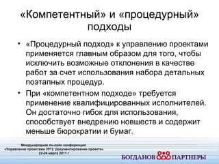 «Компетентный» и «процедурный» подходы Международная он-лайн конференция  «Управление проектами 20 1 2. Документирование проекта» 22-24 марта 2011 г «Процедурный подход» к управлению проектами применяется главным образом для того ,  чтобы исключить возможные отклонения в качестве работ за счет использования набора детальных поэтапных процедур. При «компетентном подходе» требуется применение квалифицированных исполнителей .  Он достаточно гибок для использования ,  способствует внедрению новшеств и содержит меньше бюрократии и бумаг.  