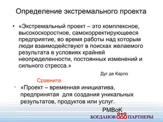«Экстремальный проект – это комплексное ,  высокоскоростное ,  самокорректирующееся предприятие ,  во время работы над которым люди взаимодействуют в поисках желаемого результата в условиях крайней неопределенности ,  постоянных изменений и сильного стресса.» Дуг де Карло Определение экстремального проекта «Проект – временная инициатива ,  предпринятая   для создания уникальных результатов ,  продуктов или услуг. PMBoK Сравните 