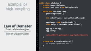 public class CakeCooker {
private Powder cakePowder;
private Event event = new CookingEvent();
public void cook(Cake cake) {
prepareIngredients();
int numberOfLayers = cake.getNumberOfLayers();
cakePowder = new BrownCakePowder();
float weight = cakePowder.getWeightUsed();
Egg egg = new Egg();
egg.crack();
cake.getChef().getCompany().registerEvent(event);
}
private void prepareIngredients() {
// prepare ingredients here ...
}
}
Don't talk to strangers
Law of Demeter
do not reach into an object to gain
access to a third object’s methods
1
2
3
4
5
6
7
8
9
10
11
12
13
14
15
16
17
18
19
20
21
example of
high coupling
 