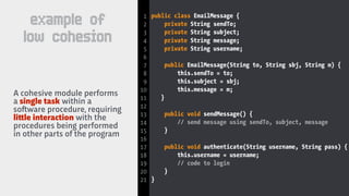 public class EmailMessage {
private String sendTo;
private String subject;
private String message;
private String username;
public EmailMessage(String to, String sbj, String m) {
this.sendTo = to;
this.subject = sbj;
this.message = m;
}
public void sendMessage() {
// send message using sendTo, subject, message
}
public void authenticate(String username, String pass) {
this.username = username;
// code to login
}
}
A cohesive module performs
a single task within a
so!ware procedure, requiring
li#le interaction with the
procedures being performed
in other parts of the program
1
2
3
4
5
6
7
8
9
10
11
12
13
14
15
16
17
18
19
20
21
example of
low cohesion
 