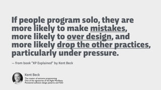 If people program solo, they are
more likely to make mistakes,
more likely to over design, and
more likely drop the other practices,
particularly under pressure.
Kent Beck
The creator of extreme programming
One of the signatories of the Agile Manifesto
Pioneered software design patterns and TDD
— from book “XP Explained” by Kent Beck
 