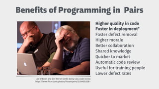 Higher quality in code
Faster in deployment*
Faster defect removal
Higher morale
Be"er collaboration
Shared knowledge
Quicker to market
Automatic code review
Useful for training people
Lower defect rates
https://www.ﬂickr.com/photos/fraserspeirs/3394902061
Joe O'Brien and Jim Weirich while doing ruby code review
Benefits of Programming in Pairs
 