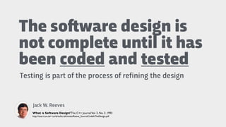 The so"ware design is
not complete until it has
been coded and tested
Testing is part of the process of refining the design
Jack W. Reeves
What is Software Design? The C++ JournalVol. 2, No. 2. 1992
http://user.it.uu.se/~carle/softcraft/notes/Reeve_SourceCodeIsTheDesign.pdf
 
