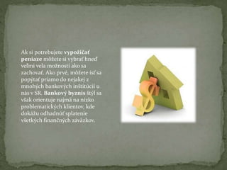 Ak si potrebujete vypožičať
peniaze môžete si vybrať hneď
veľmi vela možností ako sa
zachovať. Ako prvé, môžete ísť sa
popýtať priamo do nejakej z
mnohých bankových inštitúcií u
nás v SR. Bankový byznis štýl sa
však orientuje najmä na nízko
problematických klientov, kde
dokážu odhadnúť splatenie
všetkých finančných záväzkov.

 