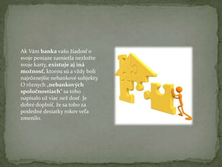 Ak Vám banka vašu žiadosť o
svoje peniaze zamietla nezložte
svoje karty, existuje aj iná
možnosť, ktorou sú a vždy boli
najrôznejšie nebankové subjekty.
O rôznych „nebankových
spoločnostiach“ sa toho
napísalo už viac než dosť. Je
dobré doplniť, že sa toho za
posledné desiatky rokov veľa
zmenilo.

 