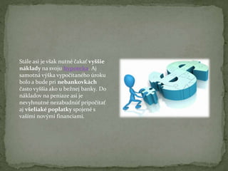 Stále asi je však nutné čakať vyššie
náklady na svoju hypoteka. Aj
samotná výška vypočítaného úroku
bolo a bude pri nebankovkách
často vyššia ako u bežnej banky. Do
nákladov na peniaze asi je
nevyhnutné nezabudnúť pripočítať
aj všeliaké poplatky spojené s
vašími novými financiami.

 