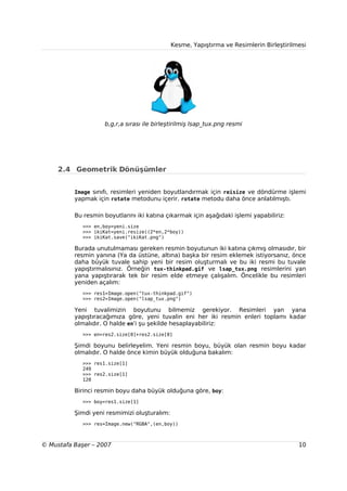 Kesme, Yapıştırma ve Resimlerin Birleştirilmesi




                    b,g,r,a sırası ile birleştirilmiş lsap_tux.png resmi




     2.4 Geometrik Dönüşümler


          Image sınıfı, resimleri yeniden boyutlandırmak için reisize ve döndürme işlemi
          yapmak için rotate metodunu içerir. rotate metodu daha önce anlatılmıştı.

          Bu resmin boyutlarını iki katına çıkarmak için aşağıdaki işlemi yapabiliriz:
             >>> en,boy=yeni.size
             >>> ikiKat=yeni.resize((2*en,2*boy))
             >>> ikiKat.save("ikiKat.png")

          Burada unutulmaması gereken resmin boyutunun iki katına çıkmış olmasıdır, bir
          resmin yanına (Ya da üstüne, altına) başka bir resim eklemek istiyorsanız, önce
          daha büyük tuvale sahip yeni bir resim oluşturmalı ve bu iki resmi bu tuvale
          yapıştırmalısınız. Örneğin tux-thinkpad.gif ve lsap_tux.png resimlerini yan
          yana yapıştırarak tek bir resim elde etmeye çalışalım. Öncelikle bu resimleri
          yeniden açalım:
             >>> res1=Image.open("tux-thinkpad.gif")
             >>> res2=Image.open("lsap_tux.png")

          Yeni tuvalimizin boyutunu bilmemiz gerekiyor. Resimleri yan yana
          yapıştıracağımıza göre, yeni tuvalin eni her iki resmin enleri toplamı kadar
          olmalıdır. O halde en'i şu şekilde hesaplayabiliriz:
             >>> en=res2.size[0]+res2.size[0]

          Şimdi boyunu belirleyelim. Yeni resmin boyu, büyük olan resmin boyu kadar
          olmalıdır. O halde önce kimin büyük olduğuna bakalım:
             >>> res1.size[1]
             249
             >>> res2.size[1]
             120

          Birinci resmin boyu daha büyük olduğuna göre, boy:
             >>> boy=res1.size[1]

          Şimdi yeni resmimizi oluşturalım:
             >>> res=Image.new("RGBA",(en,boy))



© Mustafa Başer – 2007                                                                    10
 
