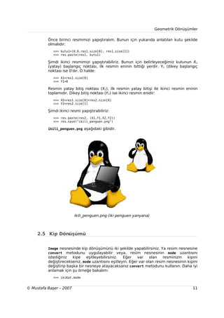 Geometrik Dönüşümler

          Önce birinci resmimizi yapıştıralım. Bunun için yukarıda anlatılan kutu şekilde
          olmalıdır:
             >>> kutu1=(0,0,res1.size[0], res1.size[1])
             >>> res.paste(res1, kutu1)

          Şimdi ikinci resmimizi yapıştırabiliriz. Bunun için belirleyeceğimiz kutunun X1
          (yatay) başlangıç noktası, ilk resmin eninin bittiği yerdir. Y1 (dikey başlangıç
          noktası ise 0'dır. O halde:
             >>> X1=res1.size[0]
             >>> Y1=0

          Resmin yatay bitiş noktası (X2), ilk resmin yatay bitişi ile ikinci resmin eninin
          toplamıdır. Dikey bitiş noktası (Y2) ise ikinci resmin enidir:
             >>> X2=res1.size[0]+res2.size[0]
             >>> Y2=res2.size[1]

          Şimdi ikinci resmi yapıştırabiliriz:
             >>> res.paste(res2, (X1,Y1,X2,Y2))
             >>> res.save("ikili_penguen.png")

          ikili_penguen.png aşağıdaki gibidir.




                         ikili_penguen.png (iki penguen yanyana)



     2.5 Kip Dönüşümü


          Image nesnesinde kip dönüşümünü iki şekilde yapabilirsiniz. Ya resim nesnesine
          convert metodunu uygulayabilir veya, resim nesnesinin mode uzantısını
          istediğiniz   kipe    eşitleyebilirsiniz. Eğer    var    olan   resminizin   kipini
          değiştirecekseniz, mode uzantısını eşitleyin. Eğer var olan resim nesnesinin kipini
          değiştirip başka bir nesneye atayacaksanız convert metodunu kullanın. Daha iyi
          anlamak için şu örneğe bakalım:
             >>> ikiKat.mode


© Mustafa Başer – 2007                                                                    11
 