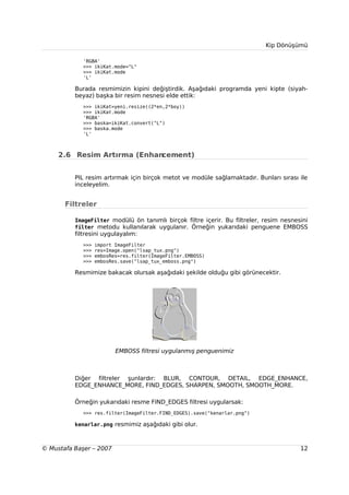 Kip Dönüşümü

             'RGBA'
             >>> ikiKat.mode="L"
             >>> ikiKat.mode
             'L'

          Burada resmimizin kipini değiştirdik. Aşağıdaki programda yeni kipte (siyah-
          beyaz) başka bir resim nesnesi elde ettik:
             >>> ikiKat=yeni.resize((2*en,2*boy))
             >>> ikiKat.mode
             'RGBA'
             >>> baska=ikiKat.convert("L")
             >>> baska.mode
             'L'



     2.6 Resim Artırma (Enhancement)


          PIL resim artırmak için birçok metot ve modüle sağlamaktadır. Bunları sırası ile
          inceleyelim.


       Filtreler

          ImageFilter modülü ön tanımlı birçok filtre içerir. Bu filtreler, resim nesnesini
          filter metodu kullanılarak uygulanır. Örneğin yukarıdaki penguene EMBOSS
          filtresini uygulayalım:
             >>>   import ImageFilter
             >>>   res=Image.open("lsap_tux.png")
             >>>   embosRes=res.filter(ImageFilter.EMBOSS)
             >>>   embosRes.save("lsap_tux_emboss.png")

          Resmimize bakacak olursak aşağıdaki şekilde olduğu gibi görünecektir.




                          EMBOSS filtresi uygulanmış penguenimiz



          Diğer filtreler şunlardır: BLUR, CONTOUR, DETAIL, EDGE_ENHANCE,
          EDGE_ENHANCE_MORE, FIND_EDGES, SHARPEN, SMOOTH, SMOOTH_MORE.

          Örneğin yukarıdaki resme FIND_EDGES filtresi uygularsak:
             >>> res.filter(ImageFilter.FIND_EDGES).save("kenarlar.png")

          kenarlar.png resmimiz aşağıdaki gibi olur.



© Mustafa Başer – 2007                                                                  12
 