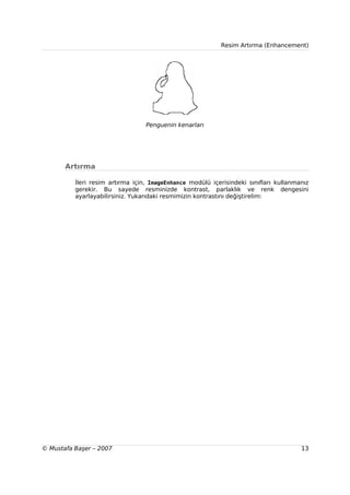 Resim Artırma (Enhancement)




                                  Penguenin kenarları




       Artırma

          İleri resim artırma için, ImageEnhance modülü içerisindeki sınıfları kullanmanız
          gerekir. Bu sayede resminizde kontrast, parlaklık ve renk dengesini
          ayarlayabilirsiniz. Yukarıdaki resmimizin kontrastını değiştirelim:




© Mustafa Başer – 2007                                                                 13
 