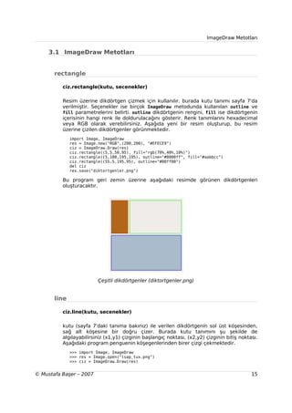 ImageDraw Metotları


     3.1 ImageDraw Metotları


       rectangle

          ciz.rectangle(kutu, secenekler)

          Resim üzerine dikdörtgen çizmek için kullanılır. burada kutu tanımı sayfa 7'da
          verilmiştir. Seçenekler ise birçok ImageDraw metodunda kullanılan outline ve
          fill parametrelerini belirti. outline dikdörtgenin rengini, fill ise dikdörtgenin
          içerisinin hangi renk ile doldurulacağını gösterir. Renk tanımlarını hexadecimal
          veya RGB olarak verebilirsiniz. Aşağıda yeni bir resim oluşturup, bu resim
          üzerine çizilen dikdörtgenler görünmektedir.
              import Image, ImageDraw
              res = Image.new("RGB",(200,200), "#EFECE9")
              ciz = ImageDraw.Draw(res)
              ciz.rectangle((5,5,50,95), fill="rgb(70%,40%,10%)")
              ciz.rectangle((5,100,195,195), outline="#0000ff", fill="#aabbcc")
              ciz.rectangle((55,5,195,95), outline="#00ff00")
              del ciz
              res.save("diktortgenler.png")

          Bu program geri zemin üzerine aşağıdaki resimde görünen dikdörtgenleri
          oluşturacaktır.




                          Çeşitli dikdörtgenler (diktortgenler.png)


       line

          ciz.line(kutu, secenekler)

          kutu (sayfa 7'daki tanıma bakınız) ile verilen dikdörtgenin sol üst köşesinden,
          sağ alt köşesine bir doğru çizer. Burada kutu tanımını şu şekilde de
          algılayabilirsiniz (x1,y1) çizginin başlangıç noktası, (x2,y2) çizginin bitiş noktası.
          Aşağıdaki program penguenin köşegenlerinden birer çizgi çekmektedir.
              >>> import Image, ImageDraw
              >>> res = Image.open("lsap_tux.png")
              >>> ciz = ImageDraw.Draw(res)


© Mustafa Başer – 2007                                                                       15
 