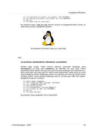ImageDraw Metotları

             >>>   ciz.line((0,0,res.size[0], res.size[1]), fill="#ff0000")
             >>>   ciz.line((0,res.size[1], res.size[0], 0), fill="#00ff00")
             >>>   del ciz
             >>>   res.save("lsap_tux_carpi.png")

          Bu program kodu, lsap_tux.png resmini açacak ve köşegenlerinden kırmızı ve
          yeşil çizgi çizmiştir (aşağıdaki şekilde).




                         Bu pengueni çizmişleri (lsap_tux_carpi.png)




       arc

          ciz.arc(kutu, baslamaAcisi, bitmeAcisi, secenekler)

          Verilen  kutu (sayfa 7'daki tanıma bakınız) içerisinde başlangıç açısı
          baslamaAcisi ve bitiş açısı bitmeAcisi ile belirtilen bir yay çizer. Yay'ın
          seçenekleri fill olabilir. Bir yay kutu içerisine nasıl yerleşiyor bunu görmek için,
          önce arka planı sarı olan yeni bir resim tuvali oluşturalım, daha sonra bu tuval
          üzerine kutu ile verilen dikdörtgen çizelim ve içerisine aynı kutu ile verilen yarım
          çember çizelim. Yarım çember başlangıç açısı 0o ve bitiş açısı 180o olan yaydır.
          Aşağıdaki programı inceleyin:
             >>>   import Image, ImageDraw
             >>>   res = Image.new("RGB",(120,120), "#ffff00")
             >>>   ciz = ImageDraw.Draw(res)
             >>>   kutu=(10,10,110,110)
             >>>   ciz.rectangle(kutu, outline="#0000ff")
             >>>   ciz.arc(kutu, 0, 180, fill="#ff0000")
             >>>   del ciz
             >>>   res.save("yay.png")

          Bu program kodu aşağıdaki resmi üretecektir:




© Mustafa Başer – 2007                                                                     16
 