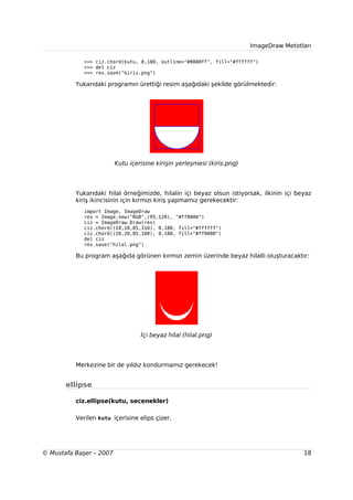 ImageDraw Metotları

             >>> ciz.chord(kutu, 0,180, outline="#0000ff", fill="#ffffff")
             >>> del ciz
             >>> res.save("kiris.png")

          Yukarıdaki programın ürettiği resim aşağıdaki şekilde görülmektedir:




                         Kutu içerisine kirişin yerleşmesi (kiris.png)




          Yukarıdaki hilal örneğimizde, hilalin içi beyaz olsun istiyorsak, ilkinin içi beyaz
          kiriş ikincisinin için kırmızı kiriş yapmamız gerekecektir:
             import Image, ImageDraw
             res = Image.new("RGB",(95,120), "#ff0000")
             ciz = ImageDraw.Draw(res)
             ciz.chord((10,10,85,110), 0,180, fill="#ffffff")
             ciz.chord((10,20,85,100), 0,180, fill="#ff0000")
             del ciz
             res.save("hilal.png")

          Bu program aşağıda görünen kırmızı zemin üzerinde beyaz hilalli oluşturacaktır:




                                  İçi beyaz hilal (hilal.png)




          Merkezine bir de yıldız kondurmamız gerekecek!


       ellipse

          ciz.ellipse(kutu, secenekler)

          Verilen kutu içerisine elips çizer.




© Mustafa Başer – 2007                                                                    18
 
