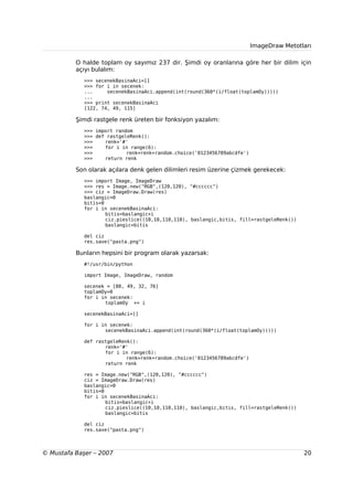 ImageDraw Metotları

          O halde toplam oy sayımız 237 dir. Şimdi oy oranlarına göre her bir dilim için
          açıyı bulalım:
             >>> secenekBasinaAci=[]
             >>> for i in secenek:
             ...     secenekBasinaAci.append(int(round(360*(i/float(toplamOy)))))
             ...
             >>> print secenekBasinaAci
             [122, 74, 49, 115]

          Şimdi rastgele renk üreten bir fonksiyon yazalım:
             >>> import random
             >>> def rastgeleRenk():
             >>>    renk='#'
             >>>    for i in range(6):
             >>>            renk=renk+random.choice('0123456789abcdfe')
             >>>    return renk

          Son olarak açılara denk gelen dilimleri resim üzerine çizmek gerekecek:
             >>> import Image, ImageDraw
             >>> res = Image.new("RGB",(120,120), "#cccccc")
             >>> ciz = ImageDraw.Draw(res)
             baslangic=0
             bitis=0
             for i in secenekBasinaAci:
                     bitis=baslangic+i
                     ciz.pieslice((10,10,110,110), baslangic,bitis, fill=rastgeleRenk())
                     baslangic=bitis

             del ciz
             res.save("pasta.png")

          Bunların hepsini bir program olarak yazarsak:
             #!/usr/bin/python

             import Image, ImageDraw, random

             secenek = [80, 49, 32, 76]
             toplamOy=0
             for i in secenek:
                    toplamOy += i

             secenekBasinaAci=[]

             for i in secenek:
                    secenekBasinaAci.append(int(round(360*(i/float(toplamOy)))))

             def rastgeleRenk():
                    renk='#'
                    for i in range(6):
                            renk=renk+random.choice('0123456789abcdfe')
                    return renk

             res = Image.new("RGB",(120,120), "#cccccc")
             ciz = ImageDraw.Draw(res)
             baslangic=0
             bitis=0
             for i in secenekBasinaAci:
                     bitis=baslangic+i
                     ciz.pieslice((10,10,110,110), baslangic,bitis, fill=rastgeleRenk())
                     baslangic=bitis

             del ciz
             res.save("pasta.png")



© Mustafa Başer – 2007                                                                     20
 