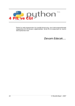 4 PIL ve CGI

     Python'un web programcıları için içerdiği birçok araç, onun web programlamada
     vazgeçilmez bir dil olmasını sağlamaktadır. Şimdi PIL ile oluşturulan bir resmin
     web sayfasında nasıl




                                                 Devam Edecek....




22                                                          © Mustafa Başer – 2007
 