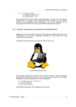 Resimlerin Okunması ve Yazılması

             for i in os.listdir(klasor):
                    res=Image.open(klasor+'/'+i)
                    res.thumbnail((100, 100))
                    res.save(kucukler+'/'+i)

          Eğer programınız bir web sayfasını yayımlayacaksa, o zaman bir CGI programı
          yazabilirsiniz. Bu program yeni oluşturulan küçük resimleri yeni bir klasöre
          yazmak yerine, doğrudan ekrana basmalıdır. “PIL ve CGI” bölümde, PIL ile
          oluşturulan resimlerin CGI ile nasıl yayımlanabileceğini öğreneceksiniz.



     2.3 Kesme, Yapıştırma ve Resimlerin Birleştirilmesi


          Image sınıfı size resim alanları üzerinde işlem yapmanızı sağlayacak birçok araç
          içermektedir. Bir resimden, dikdörtgen şeklindeki bir alanı almak için crop
          metodunu kullanmalısınız.

          Aşağıdaki resimde yakışıklı bir penguenin boydan resmi var.




                                 tux-thinkpad.gif (tam boy)



          Bu resimden yakışıklı bir vesikalık resim yapmak istiyoruz, o halde penguenin
          sadece kafa kısmına ihtiyacımız var. Bunun için önce resmi açalım, bu resimden
          dikdörtgen bir alan kopyalayalım ve bunu kaydedelim:
             >>>   res=Image.open("tux-thinkpad.gif")
             >>>   kutu=(60,6,150,96)
             >>>   alan=res.crop(kutu)
             >>>   alan.save('yeni.gif')

          Kaydettiğimiz yeni.gif resmi aşağıdaki gibi olacaktır.




© Mustafa Başer – 2007                                                                  6
 