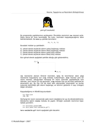 Kesme, Yapıştırma ve Resimlerin Birleştirilmesi




                                        yeni.gif (vesikalık)


          Bu programda yaptıklarımızı açıklayalım. Öncelikle resmimizi res nesnesi açtık.
          Daha sonra bir kutu tanımladık. Bu kutu, resimden kopyalayacağımız alanı
          belirlemektedir. Bu kutu şu şekilde tanımlanır:

                                                  (X1, Y1, X2, Y2)

          Buradaki indisler şu şekildedir:

          X1: piksel olarak seçilecek alanın yatay başlangıç noktası
          X2: piksel olarak seçilecek alanın dikey başlangıç noktası
          Y1: piksel olarak seçilecek alanın yatay bitiş noktası
          Y2: piksel olarak seçilecek alanın dikey bitiş noktası

          Bun görsel olarak aşağıdaki şekilde olduğu gibi gösterebiliriz.

                             (X1, Y1)




                                                               (X2, Y2)


          res nesnesine atanan Orijinal resimden, kutu ile tanımlanan alanı alan
          nesnesine kopyalama için crop metodu kullanılmıştır. alan nesnesi yeni bir
          resim nesnesi, olduğundan herhangi bir resim üzerinde yapılabilecek tüm
          işlemler, yeni nesne için de geçerlidir. crop metodu tüp (ya da liste) şeklinde bir
          parametre alır. Bu tüp (Ya da liste) dört elemandan oluşmalıdır ve bunlar
          yukarıda belirtildiği gibi alanın başlangıç ve bitimini gösteren 4 sayı (integer)
          değer olmalıdır.

          Kopyaladığımız m 90x90 boyutundadır:
             >>> alan.size
             (90, 90)

          Herhangi bir resim nesnesinde saklı resmi istediğiniz bir açı ile döndürebilirsiniz.
          Döndürme işlemi rotate metodu ile yapılır. Örneğin vesikalık resmimizi tepe-
          taklak çevirelim:
             >>> ters=alan.rotate(180)
             >>> ters.save("ters-vesikalik.gif")

          ters-vesikalik.gif resmi aşağıdaki gibi olacaktır.




© Mustafa Başer – 2007                                                                       7
 