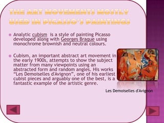    Analytic cubism is a style of painting Picasso
    developed along with Georges Braque using
    monochrome brownish and neutral colours.

   Cubism, an important abstract art movement in
    the early 1900s, attempts to show the subject
    matter from many viewpoints using an
    abstracted form and random angles. His works
    “Les Demoiselles d'Avignon”, one of his earliest
    cubist pieces and arguably one of the best, is a
    fantastic example of the artistic genre.
                                               Les Demoiselles d'Avignon
 