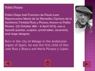 Pablo Picasso

Pablo Diego José Francisco de Paula Juan
Nepomuceno María de los Remedios Cipriano de la
Santísima Trinidad Ruiz y Picasso, known as Pablo
Picasso (25 October 1881 – 8 April 1973), was a
Spanish painter, sculptor, printmaker, ceramicist,
and stage designer.

Born in the city of Málaga in the Andalusian
region of Spain, he was the first child of Don
José Ruiz y Blasco and María Picasso y López.
 