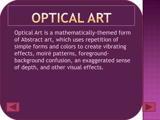 Optical Art is a mathematically-themed form
of Abstract art, which uses repetition of
simple forms and colors to create vibrating
effects, moiré patterns, foreground-
background confusion, an exaggerated sense
of depth, and other visual effects.
 
