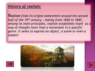 History of realism:

Realism finds its origins somewhere around the second
half of the 19th century , mainly from 1830 to 1840 .
Among its main principles, realism establishes itself as a
way of thought more than a movement in a specific
genre. It seeks to express an object, a scene or even a
subject
 