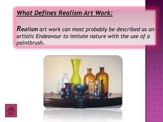 What Defines Realism Art Work:

Realism art work can most probably be described as an
artistic Endeavour to imitate nature with the use of a
paintbrush.
 