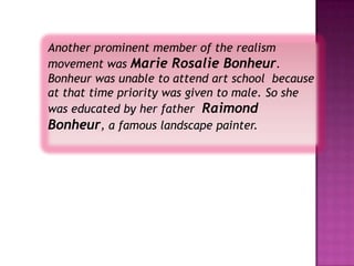 Another prominent member of the realism
movement was Marie Rosalie Bonheur.
Bonheur was unable to attend art school because
at that time priority was given to male. So she
was educated by her father Raimond
Bonheur, a famous landscape painter.
 