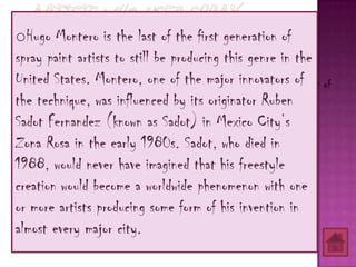 oHugo Montero is the last of the first generation of
spray paint artists to still be producing this genre in the
United States. Montero,first paintedthe major innovators in front of
   o Ruben “Sadot” Fernandez one of (experimentally in public) of
the technique, soon moved to the streetsits La Zona Rosa Ruben
     his studio but was influenced by of originator (1982)
Sadot Fernandez (known as Sadot) in Mexico City’s
Zona Rosa in the early 1980s. Sadot, who died in
1988, would never have imagined that his freestyle
creation would become a worldwide phenomenon with one
or more artists producing some form of his invention in
almost every major city.
 