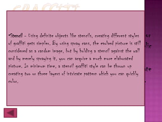 o Graffiti is writingobjects like stencils, creating different styles or
•Stencil - Using definite or drawings scribbled, scratched,
of graffiti gets simpler. By using spray cans, the evolved picture is still
  sprayed a random image,abut by holding a stencil against in awall
considered as
                illicitly on wall or other surface the public
  place.
and by merely spraying it, you can acquire a much more elaborated
picture. In minimum time, a stencil graffiti style can be thrown up
o Graffiti ranges from simple written words to elaborate
creating two or three layers of intricate pattern which you can quickly
color. paintings, and has existed since ancient times.
  wall
 