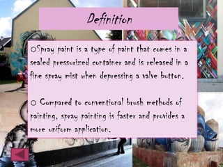 Definition
oSpray paint is a type of paint that comes in a
sealed pressurized container and is released in a
fine spray mist when depressing a valve button.

o Compared to conventional brush methods of
painting, spray painting is faster and provides a
more uniform application.
 