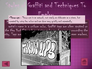 Styles of Graffiti and Techniques To
                Employ
   •Throw-ups - Throw-ups is an artwork, not nearly as elaborate as a piece, but
•Tag - Tagging is used as the done very quickly and repeatedly. to render
   created by using few colors and are basic form of calligraphy      an
    artist's name in a uniform color. Graffiti tags are often spotted on
the New York City subway trains and many freeways surrounding the
city. Tags are created by spray paints, sketch pens or even markers.
 
