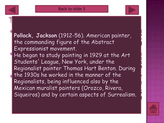 Back to slide 3




 Paul Jackson born on January 28 1912, also known as
  Pollock, Jackson (1912-56). American painter,
  Jackson Pollock was an influential American painter
  and a major figure in the abstract expressionist
  the commanding figure of the Abstract
  movement. He was well known for his uniquely defined
  style of drip painting.
  Expressionist movement.
 During his lifetime, Pollock enjoyed considerable fame
  He began to study painting in 1929 at the Art
  and notoriety. He was regarded as a mostly reclusive
  Students' League, New York, under the 1945, he
  artist. He had a volatile personality. In
  Regionalist painter onLee career and whohis legacy. an
  married the artist Thomas Hart Benton. During
  important influence     his
                               Krasner,
                                         on
                                              became
 the 1930s he worked in the in an alcohol-related car
  Pollock died at the age of 44 manner of the
  Regionalists,December 1956, the year thehis death,
  accident. In being influenced also by of
  he was given a memorial retrospective exhibition at
  Mexican muralist painters (Orozco, Rivera,
  the Museum of Modern Art(MoMA) in New York City.
  Siqueiros) Pollock certain aspects of Surrealism.
  In 2000, and by was the subject of an Academy
  Award-winning film Pollock directed by and starring
  Ed Harris.
 
