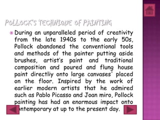  During an unparalleled period of creativity
 from the late 1940s to the early 50s,
 Pollock abandoned the conventional tools
 and methods of the painter putting aside
 brushes, artist’s paint and traditional
 composition and poured and flung house
 paint directliy onto large canvases' placed
 on the floor. Inspired by the work of
 earlier modern artists that he admired
 such as Pablo Picasso and Joan miro, Pollock
 painting has had an enormous impact onto
 contemporary at up to the present day.
 
