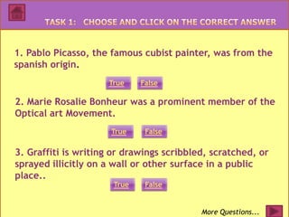 1. Pablo Picasso, the famous cubist painter, was from the
spanish origin.
                     True    False

2. Marie Rosalie Bonheur was a prominent member of the
Optical art Movement.
                      True    False

3. Graffiti is writing or drawings scribbled, scratched, or
sprayed illicitly on a wall or other surface in a public
place..
                      True    False


                                           More Questions...
 