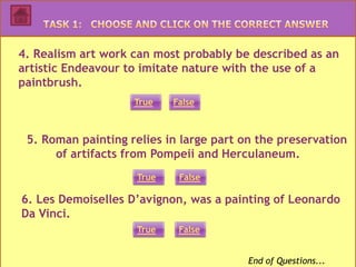 4. Realism art work can most probably be described as an
artistic Endeavour to imitate nature with the use of a
paintbrush.
                    True   False



 5. Roman painting relies in large part on the preservation
      of artifacts from Pompeii and Herculaneum.
                    True    False

6. Les Demoiselles D’avignon, was a painting of Leonardo
Da Vinci.
                    True    False


                                         End of Questions...
 