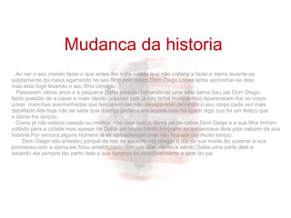 Ao ver o seu marido fazer o que antes lhe tinha jurado que não voltaria a fazer,a dama levanta-se
súbitamente da mesa,agarrando no seu filho pelo braço.Dom Diego Lopes tenta aproximar-se dela
mas esta foge levando o seu filho consigo.
Passaram vários anos e a pequena Dalila cresceu,tornando-se uma bela dama.Seu pai Dom Diego,
fazia questão de a casar o mais rápido possível pois já não tinha muito tempo.Apareceram-lhe no corpo
umas manchas avermelhadas que teimavam em não desaparecer,deixando o seu corpo cada vez mais
debilitado.Até hoje não se sabe que doença profana era aquela mas há quem diga que foi um feitiço que
a dama lhe lançou.
Como já não estava casado,ou melhor, não vivia com a dama pé-de-cabra,Dom Diego e a sua filha tinham
voltado para a cidade mas apesar de Dalila ser muito bonita,ninguém se aproximava dela pois sabiam da sua
história.Por ventura,alguns homens lá se aproximavam mas não ficavam por muito tempo.
Dom Diego não entedeu porquê de isto se suceder até chegar o dia da sua morte.Ao quebrar a sua
promessa com a dama,ele ficou amaldiçoado com um azar eterno e sendo Dalila uma parte dele e
estando ela sempre tão perto dele,a sua herança foi inevitávelmente o azar do pai.
Mudanca da historia
 