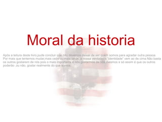 Após a leitura deste livro,pude concluir que não devemos deixar de ser quem somos para agradar outra pessoa.
Por mais que tentemos mudar,mais cedo ou mais tarde, a nossa verdadeira “identidade” vem ao de cima.Não basta
os outros gostarem de nós pois o mais importante é nós gostarmos de nós mesmos e só assim é que os outros
poderão ,ou não, gostar realmente do que somos.
Moral da historia
 