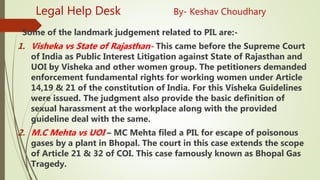 Legal Help Desk By- Keshav Choudhary
Some of the landmark judgement related to PIL are:-
1. Visheka vs State of Rajasthan- This came before the Supreme Court
of India as Public Interest Litigation against State of Rajasthan and
UOI by Visheka and other women group. The petitioners demanded
enforcement fundamental rights for working women under Article
14,19 & 21 of the constitution of India. For this Visheka Guidelines
were issued. The judgment also provide the basic definition of
sexual harassment at the workplace along with the provided
guideline deal with the same.
2. M.C Mehta vs UOI – MC Mehta filed a PIL for escape of poisonous
gases by a plant in Bhopal. The court in this case extends the scope
of Article 21 & 32 of COI. This case famously known as Bhopal Gas
Tragedy.
 
