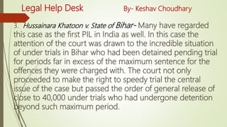 Legal Help Desk By- Keshav Choudhary
3. Hussainara Khatoon v. State of Bihar- Many have regarded
this case as the first PIL in India as well. In this case the
attention of the court was drawn to the incredible situation
of under trials in Bihar who had been detained pending trial
for periods far in excess of the maximum sentence for the
offences they were charged with. The court not only
proceeded to make the right to speedy trial the central
issue of the case but passed the order of general release of
close to 40,000 under trials who had undergone detention
beyond such maximum period.
 