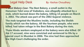 Legal Help Desk By- Keshav Choudhary
4. Best Bakery Case- The Best Bakery, a small outlet in the
Hanuman Tekri area of Vadodara, was allegedly attacked by a
mob, which burned down the bakery, killing 14 people on March
1, 2002. The attack was part of the 2002 Gujarat violence.
The mob targeted the Muslims inside, including the Sheikh
family which ran the bakery. All the fourteen people, who were
killed, had taken refuge in the Best Bakery during the riots.
Three Hindu workers employed at the bakery were also killed. Of
the 17 accused, nine were convicted and sentenced to life by a
special court in Mumbai in 2006. The nine had then approached
the High Court challenging the order.
 