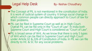 Legal Help Desk By- Keshav Choudhary
The Concept of PIL is not mentioned in the constitution of India.
It is work of Judicial system of country. It brings social change in
which common people can directly approach to Court of law for
their problems.
PIL can be filed in Supreme Court as well as in High Court.
Overall PIL can be file only in the “Court of Law”. In India both
Supreme Court and High Court is considered as “Court of Law”.
PIL is broad sense of Writ. As we know that there is only 5 types
of Writ which can be filed in Supreme Court and High Court
under Article 32 & 226 of Constitution of India. In PIL we can file
directly to HC & SC for any social problems.
 