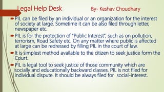 Legal Help Desk By- Keshav Choudhary
PIL can be filed by an individual or an organization for the interest
of society at large. Sometime it can be also filed through letter,
newspaper etc.
PIL is for the protection of “Public Interest”, such as on pollution,
terrorism, Road Safety etc. On any matter where public is affected
at large can be redressed by filling PIL in the court of law.
It is simplest method available to the citizen to seek justice form the
Court.
PIL is legal tool to seek justice of those community which are
socially and educationally backward classes. PIL is not filed for
individual dispute. It should be always filed for social-interest.
 