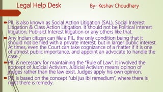 Legal Help Desk By- Keshav Choudhary
PIL is also known as Social Action Litigation (SAL), Social Interest
Litigation & Class Action Litigation. It should not be Political interest
litigation, Publisict Interest litigation or any others like that.
Any Indian citizen can file a PIL, the only condition being that it
should not be filed with a private interest, but in larger public interest.
At times, even the Court can take cognizance of a matter if it is one
of utmost public importance, and appoint an advocate to handle the
case.
PIL is necessary for maintaining the “Rule of Law”. It involved the
concept of Judicial Activism. Judicial Activism means opinon of
judges rather than the law exist. Judges apply his own opinion.
PIL is based on the concept “ubi jus ibi remedium”, where there is
right there is remedy.
 
